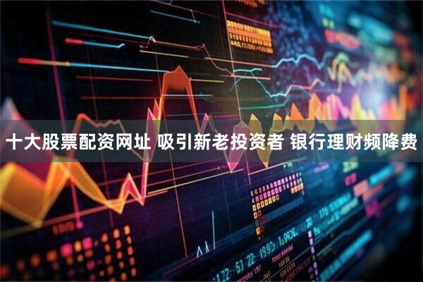 十大股票配资网址 吸引新老投资者 银行理财频降费