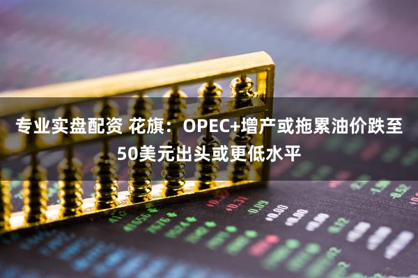 专业实盘配资 花旗：OPEC+增产或拖累油价跌至50美元出头或更低水平