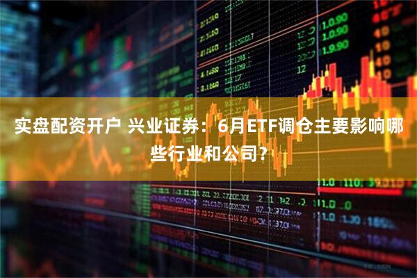 实盘配资开户 兴业证券：6月ETF调仓主要影响哪些行业和公司？