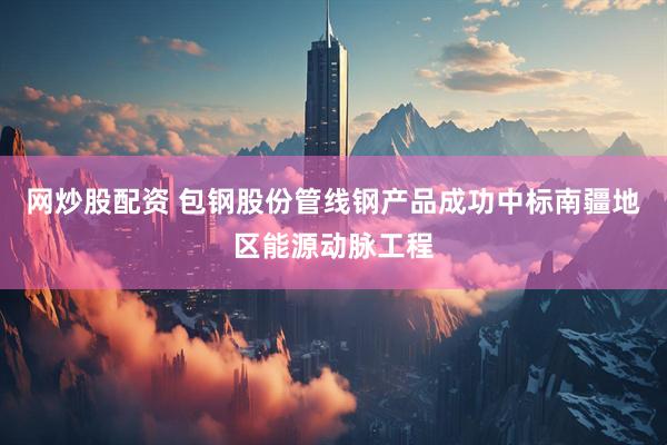 网炒股配资 包钢股份管线钢产品成功中标南疆地区能源动脉工程