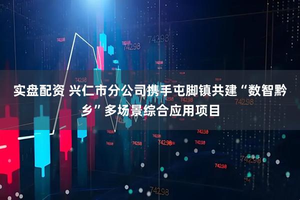 实盘配资 兴仁市分公司携手屯脚镇共建“数智黔乡”多场景综合应用项目