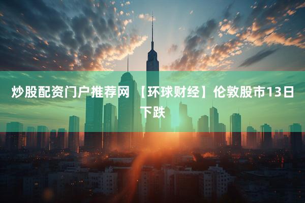 炒股配资门户推荐网 【环球财经】伦敦股市13日下跌