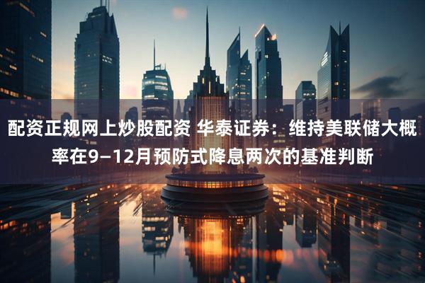 配资正规网上炒股配资 华泰证券：维持美联储大概率在9—12月预防式降息两次的基准判断