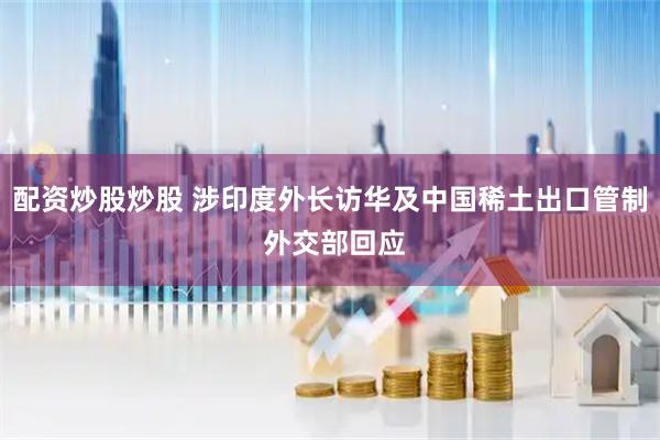 配资炒股炒股 涉印度外长访华及中国稀土出口管制 外交部回应