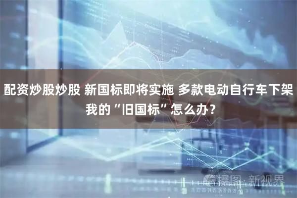 配资炒股炒股 新国标即将实施 多款电动自行车下架 我的“旧国标”怎么办？