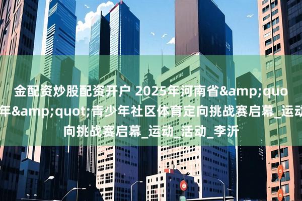 金配资炒股配资开户 2025年河南省&quot;奔跑吧·少年&quot;青少年社区体育定向挑战赛启幕_运动_活动_李沂