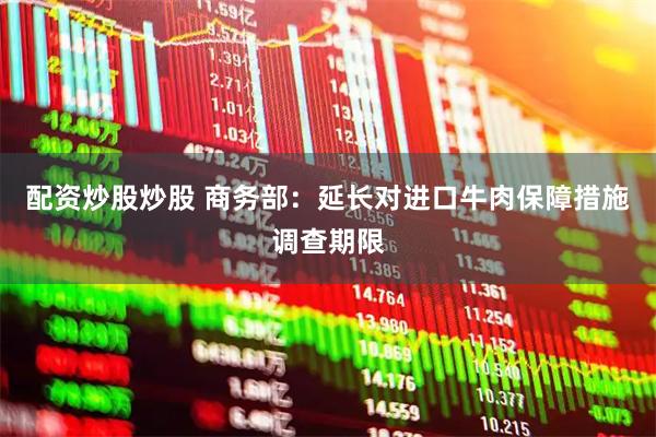 配资炒股炒股 商务部：延长对进口牛肉保障措施调查期限