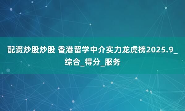 配资炒股炒股 香港留学中介实力龙虎榜2025.9_综合_得分_服务