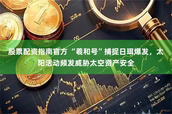 股票配资指南官方 “羲和号”捕捉日珥爆发，太阳活动频发威胁太空资产安全