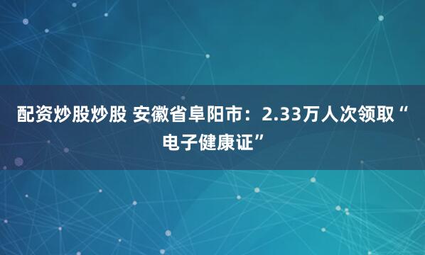 配资炒股炒股 安徽省阜阳市：2.33万人次领取“电子健康证”
