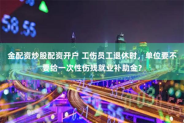 金配资炒股配资开户 工伤员工退休时，单位要不要给一次性伤残就业补助金？