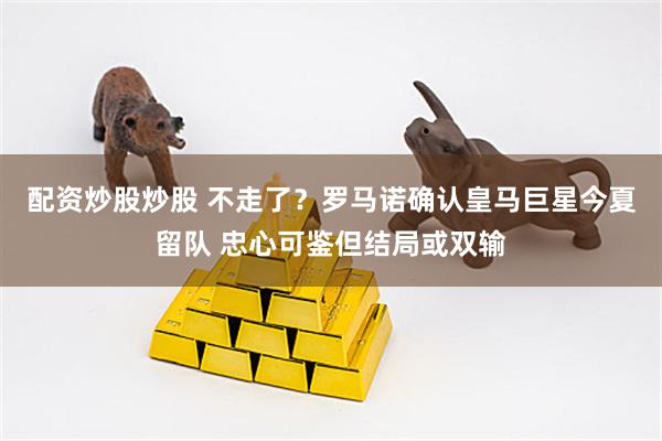 配资炒股炒股 不走了？罗马诺确认皇马巨星今夏留队 忠心可鉴但结局或双输