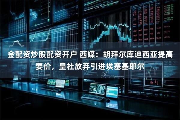 金配资炒股配资开户 西媒：胡拜尔库迪西亚提高要价，皇社放弃引进埃塞基耶尔