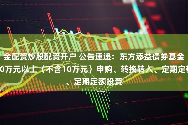 金配资炒股配资开户 公告速递：东方添益债券基金暂停10万元以上（不含10万元）申购、转换转入、定期定额投资