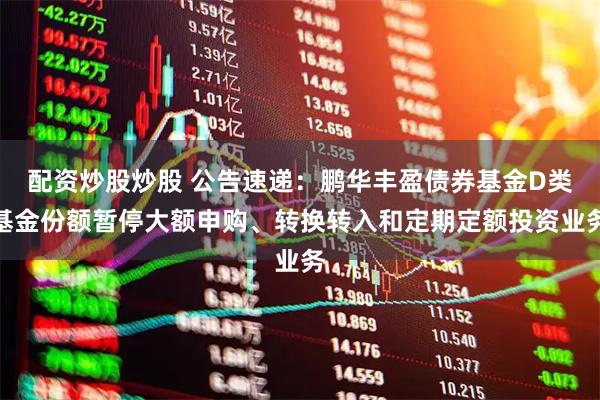配资炒股炒股 公告速递：鹏华丰盈债券基金D类基金份额暂停大额申购、转换转入和定期定额投资业务