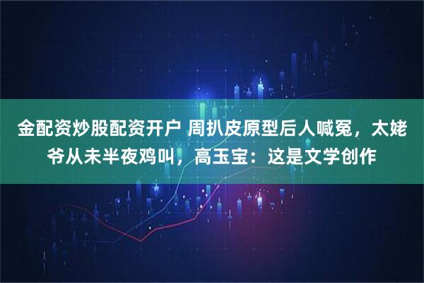 金配资炒股配资开户 周扒皮原型后人喊冤，太姥爷从未半夜鸡叫，高玉宝：这是文学创作