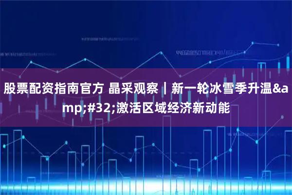 股票配资指南官方 晶采观察｜新一轮冰雪季升温 激活区域经济新动能