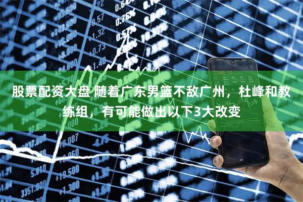 股票配资大盘 随着广东男篮不敌广州，杜峰和教练组，有可能做出以下3大改变