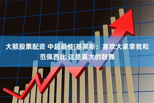 大额股票配资 中超最佳|基莱斯：喜欢大家拿我和范佩西比 这是莫大的鼓舞