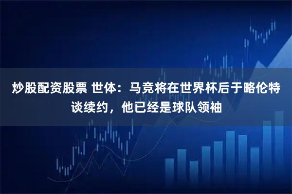 炒股配资股票 世体：马竞将在世界杯后于略伦特谈续约，他已经是球队领袖