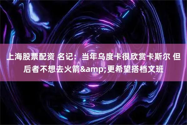 上海股票配资 名记：当年乌度卡很欣赏卡斯尔 但后者不想去火箭&更希望搭档文班