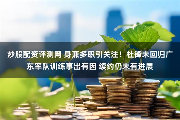 炒股配资评测网 身兼多职引关注！杜锋未回归广东率队训练事出有因 续约仍未有进展