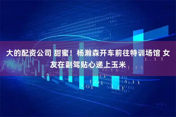 大的配资公司 甜蜜！杨瀚森开车前往特训场馆 女友在副驾贴心递上玉米
