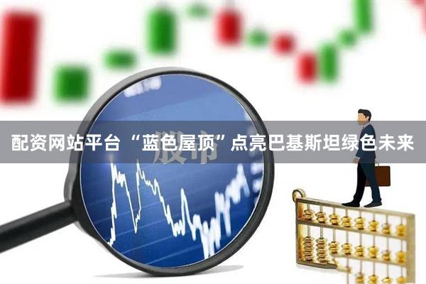 配资网站平台 “蓝色屋顶”点亮巴基斯坦绿色未来