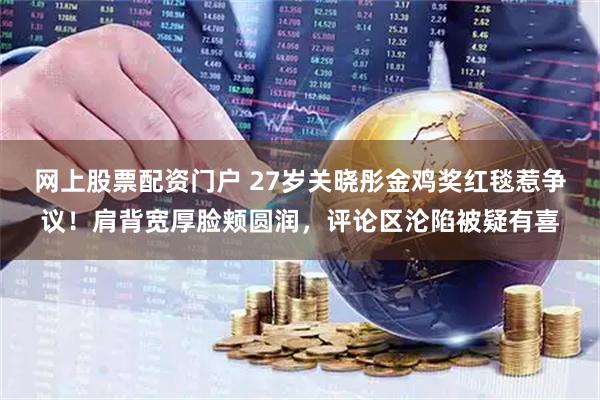 网上股票配资门户 27岁关晓彤金鸡奖红毯惹争议！肩背宽厚脸颊圆润，评论区沦陷被疑有喜