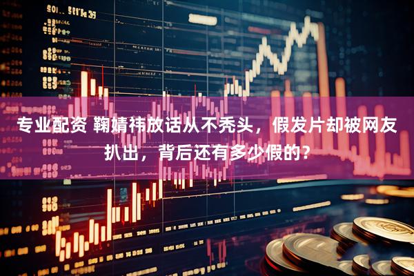 专业配资 鞠婧祎放话从不秃头，假发片却被网友扒出，背后还有多少假的？