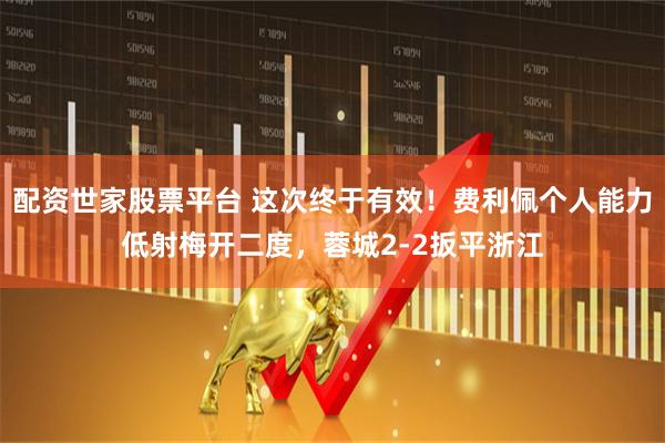 配资世家股票平台 这次终于有效！费利佩个人能力低射梅开二度，蓉城2-2扳平浙江