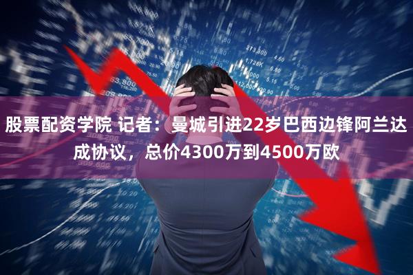 股票配资学院 记者：曼城引进22岁巴西边锋阿兰达成协议，总价4300万到4500万欧