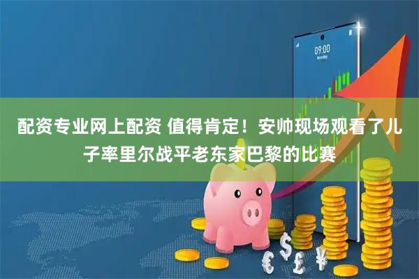 配资专业网上配资 值得肯定！安帅现场观看了儿子率里尔战平老东家巴黎的比赛