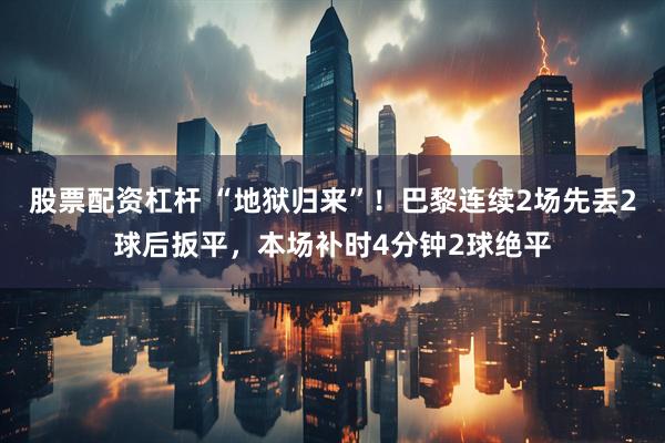 股票配资杠杆 “地狱归来”！巴黎连续2场先丢2球后扳平，本场补时4分钟2球绝平