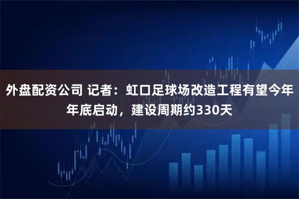 外盘配资公司 记者：虹口足球场改造工程有望今年年底启动，建设周期约330天