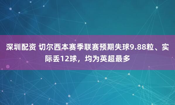 深圳配资 切尔西本赛季联赛预期失球9.88粒、实际丢12球，均为英超最多