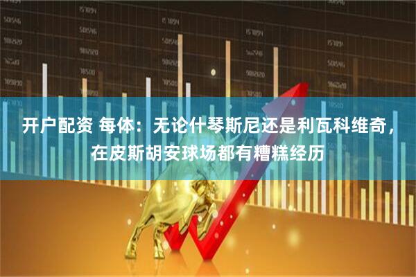 开户配资 每体：无论什琴斯尼还是利瓦科维奇，在皮斯胡安球场都有糟糕经历